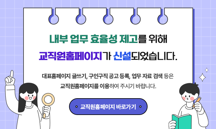 내부 업무 효율성 제고를 위해 교직원홈페이지가 신설되었습니다. 대표홈페이지 글쓰기, 구인구직 공고 등록, 업무 자료 검색 등은 교직원홈페이지를 이용하여 주시기 바랍니다. 교직원홈페이지 바로가기